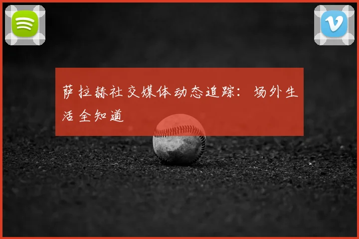 萨拉赫社交媒体动态追踪:场外生活全知道