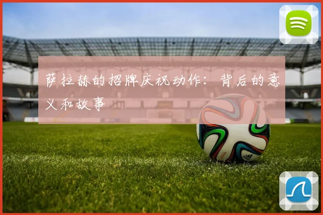 萨拉赫的招牌庆祝动作:背后的意义和故事