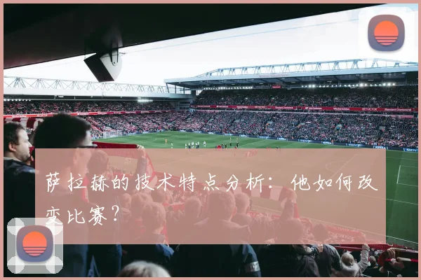 萨拉赫的技术特点分析:他如何改变比赛?