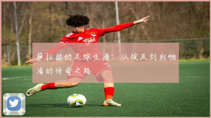 萨拉赫的足球生涯:从埃及到利物浦的传奇之路